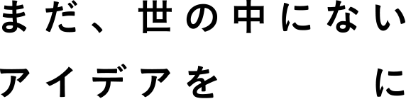 まだ、世の中にないアイデアをカタチに